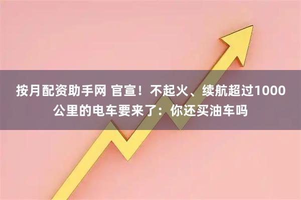 按月配资助手网 官宣！不起火、续航超过1000公里的电车要来了：你还买油车吗