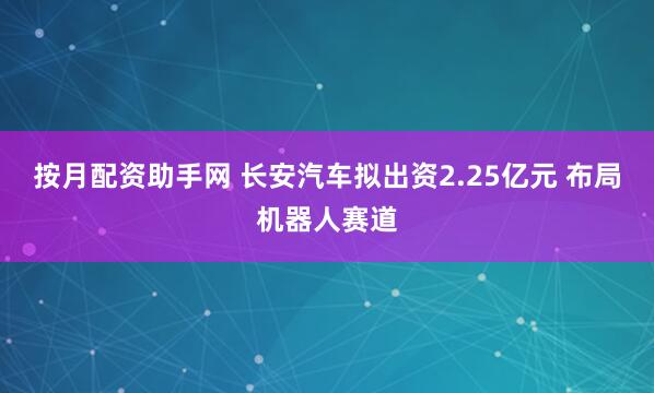 按月配资助手网 长安汽车拟出资2.25亿元 布局机器人赛道