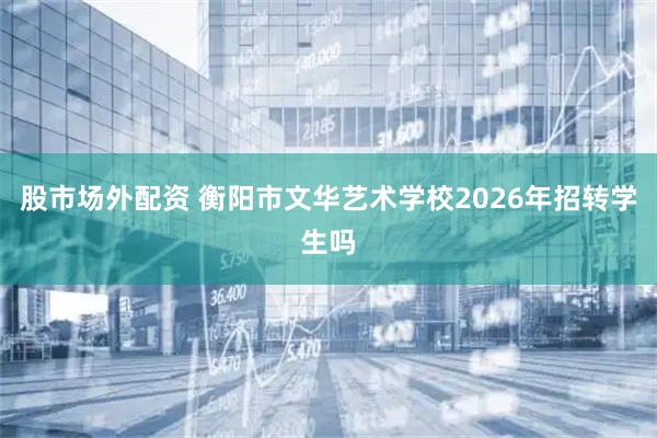 股市场外配资 衡阳市文华艺术学校2026年招转学生吗