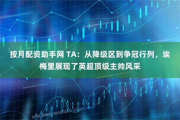 按月配资助手网 TA：从降级区到争冠行列，埃梅里展现了英超顶级主帅风采