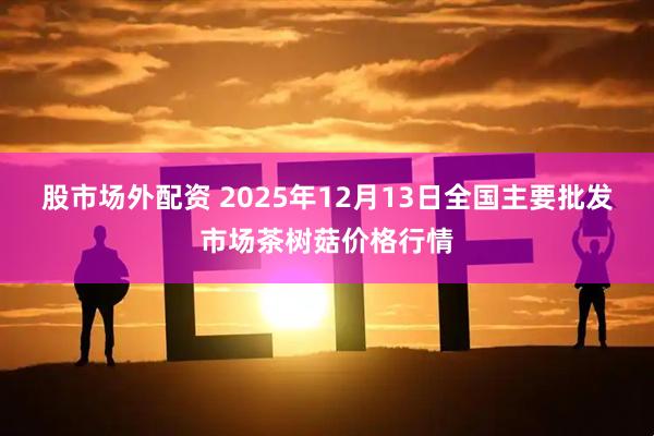 股市场外配资 2025年12月13日全国主要批发市场茶树菇价格行情