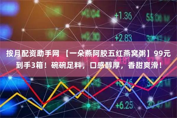 按月配资助手网 【一朵燕阿胶五红燕窝粥】99元到手3箱！碗碗足料，口感醇厚，香甜爽滑！