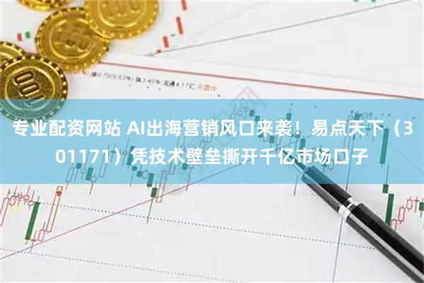 专业配资网站 AI出海营销风口来袭！易点天下（301171）凭技术壁垒撕开千亿市场口子