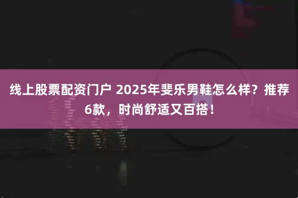 线上股票配资门户 2025年斐乐男鞋怎么样？推荐6款，时尚舒适又百搭！