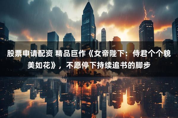 股票申请配资 精品巨作《女帝陛下：侍君个个貌美如花》，不愿停下持续追书的脚步