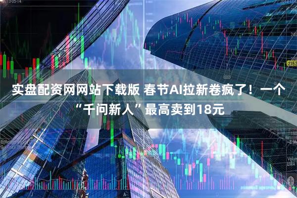 实盘配资网网站下载版 春节AI拉新卷疯了！一个“千问新人”最高卖到18元