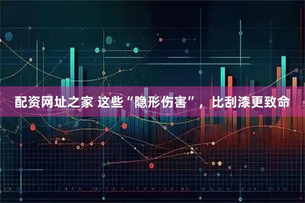 配资网址之家 这些“隐形伤害”，比刮漆更致命