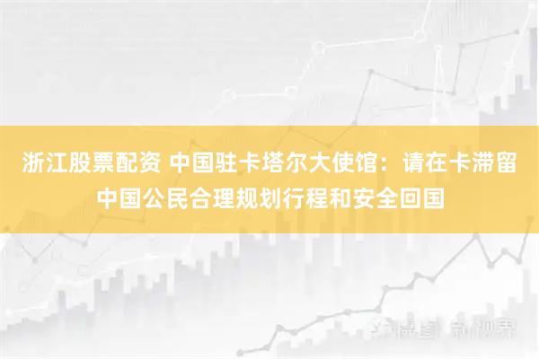 浙江股票配资 中国驻卡塔尔大使馆：请在卡滞留中国公民合理规划行程和安全回国
